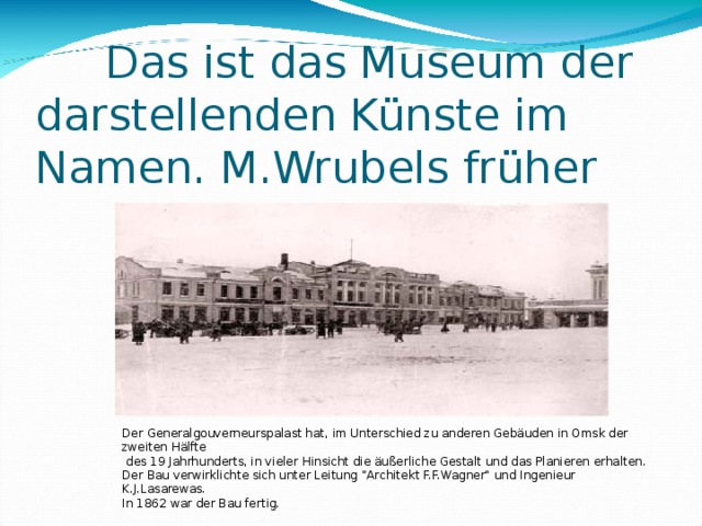  Das ist das Museum der  darstellenden Künste im  Namen. M.Wrubels früher Der Generalgouverneurspalast hat, im Unterschied zu anderen Gebäuden in Omsk der zweiten Hälfte  des 19 Jahrhunderts, in vieler Hinsicht die äußerliche Gestalt und das Planieren erhalten. Der Bau verwirklichte sich unter Leitung 