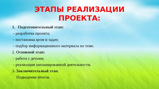 ЭТАПЫ РЕАЛИЗАЦИИ ПРОЕКТА: Подготовительный этап:  - разработка проекта;  - постановка цели и задач;  - подбор информационного материала по теме. 2. Основной этап:  - работа с детьми;  - реализация запланированной деятельности. 3 . Заключительный этап.  Подведение итогов. 