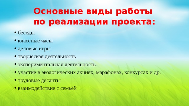 Основные виды работы  по реализации проекта: беседы классные часы деловые игры творческая деятельность экспериментальная деятельность участие в экологических акциях, марафонах, конкурсах и др. трудовые десанты взаимодействие с семьёй 
