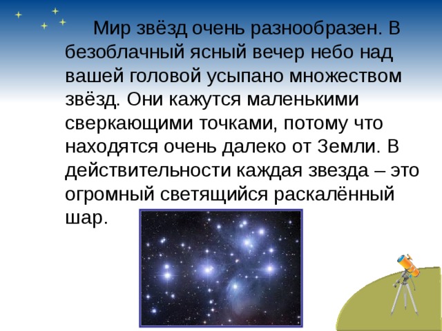   Мир звёзд очень разнообразен. В безоблачный ясный вечер небо над вашей головой усыпано множеством звёзд. Они кажутся маленькими сверкающими точками, потому что находятся очень далеко от Земли. В действительности каждая звезда – это огромный светящийся раскалённый шар. 