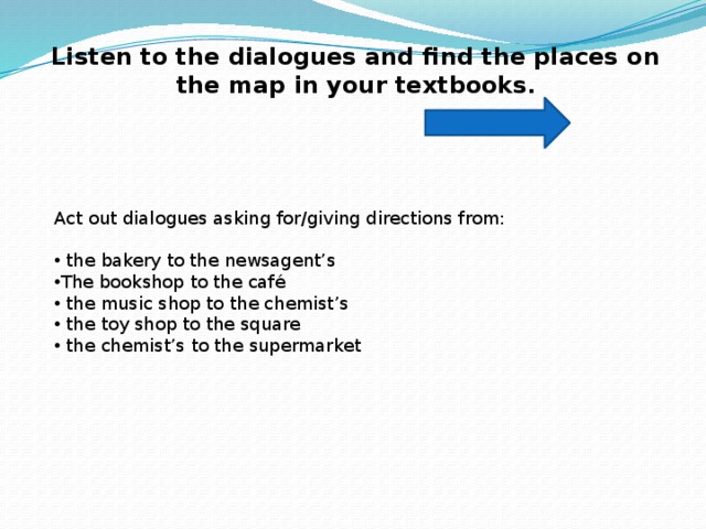 Act out similar dialogues. The Bakery to the Newsagent’s. Диалог the Bookshop to the Cafe. Look at the Map Act out dialogues asking for giving Directions from. Act out a Dialogue.