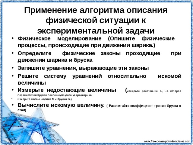 Указания . Закрепите на штативе желоб под некоторым углом к столу, к нижнему концу желоба приставьте на деревянный брусок. Для того, чтобы удар шарика о брусок был абсолютно неупругим, к передней части бруска прилепите кусок пластилина. Измерьте высоту h верхнего конца желоба. Металлический шарик положите на верхний конец желоба и отпустите. Считайте, что трение шарика о желоб пренебрежимо мало. Наблюдайте за движением тел. Допустите что при столкновении шарик имеет горизонтальную скорость. Следуйте алгоритму описания физической ситуации рассчитайте коэффициент трения бруска о стол   Измерьте расстояние L, на которое переместится брусок после неупругого удара шарика. Измерьте массы шарика М и бруска m. 