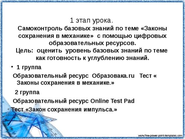 1 этап урока.   Самоконтроль базовых знаний по теме «Законы сохранения в механике» с помощью цифровых образовательных ресурсов.  Цель: оценить уровень базовых знаний по теме как готовность к углублению знаний. 1 группа  Образовательный ресурс Образовака. ru Тест « Законы сохранения в механике.»  2  группа  Образовательный ресурс Online Test Pad Тест «Закон сохранения импульса.»   