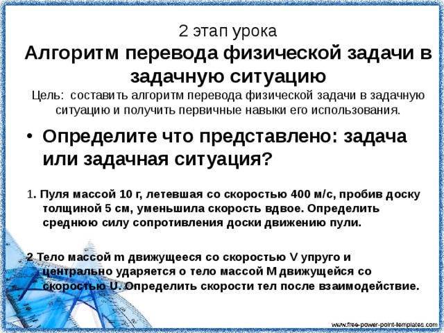 2 этап урока  Алгоритм перевода физической задачи в задачную ситуацию  Цель: составить алгоритм перевода физической задачи в задачную ситуацию и получить первичные навыки его использования. Определите что представлено: задача или задачная ситуация?  1 . Пуля массой 10 г, летевшая со скоростью 400 м/с, пробив доску толщиной 5 см, уменьшила скорость вдвое. Определить среднюю силу сопротивления доски движению пули.  2 Тело массой m движущееся со скоростью V упруго и центрально ударяется о тело массой M движущейся со скоростью U. Определить скорости тел после взаимодействие. 