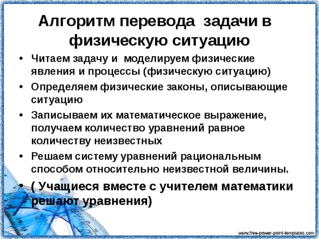 Алгоритм перевода задачи в физическую ситуацию Читаем задачу и моделируем физические явления и процессы (физическую ситуацию) Определяем физические законы, описывающие ситуацию Записываем их математическое выражение, получаем количество уравнений равное количеству неизвестных Решаем систему уравнений рациональным способом относительно неизвестной величины. ( Учащиеся вместе с учителем математики решают уравнения)    