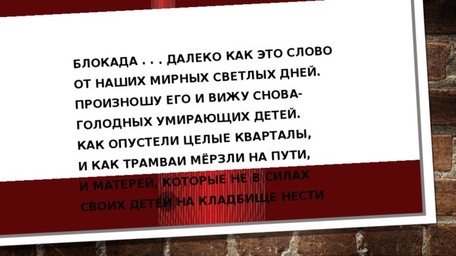 Блокада . . . Далеко как это слово  От наших мирных светлых дней.  Произношу его и вижу снова-  Голодных умирающих детей.  Как опустели целые кварталы,  И как трамваи мёрзли на пути,  И матерей, которые не в силах  Своих детей на кладбище нести