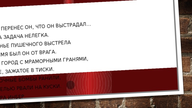 Что только перенёс он, что он выстрадал...  А ведь была задача нелегка.  На расстоянье пушечного выстрела  Всё это время был он от врага.  Гранитный город с мраморными гранями,  Сокровище, зажатое в тиски.  Его осколочные бомбы ранили,  Его шрапнелью рвали на куски.  Вера Инбер