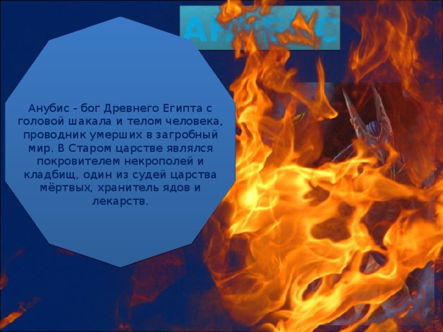 АНУБИС Анубис - бог Древнего Египта с головой шакала и телом человека, проводник умерших в загробный мир. В Старом царстве являлся покровителем некрополей и кладбищ, один из судей царства мёртвых, хранитель ядов и лекарств. 