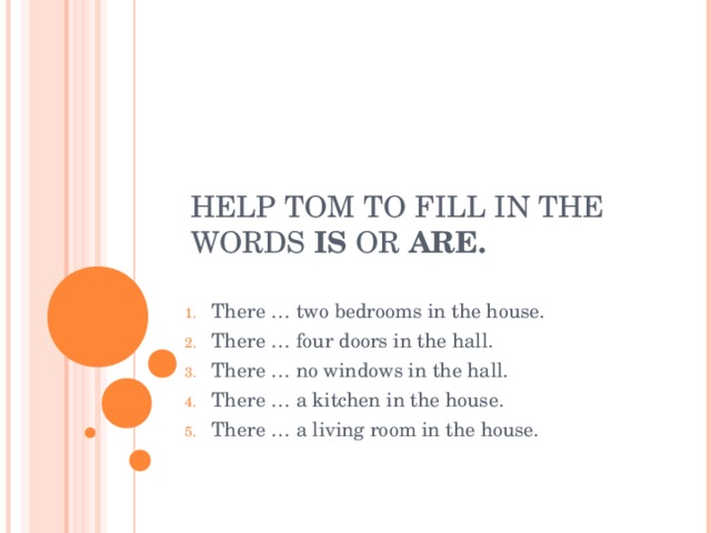 HELP TOM TO FILL IN THE WORDS IS OR ARE. There … two bedrooms in the house. There … four doors in the hall. There … no windows in the hall. There … a kitchen in the house. There … a living room in the house. 