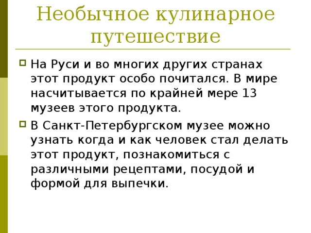 Необычное кулинарное путешествие На Руси и во многих других странах этот продукт особо почитался. В мире насчитывается по крайней мере 13 музеев этого продукта. В Санкт-Петербургском музее можно узнать когда и как человек стал делать этот продукт, познакомиться с различными рецептами, посудой и формой для выпечки.  