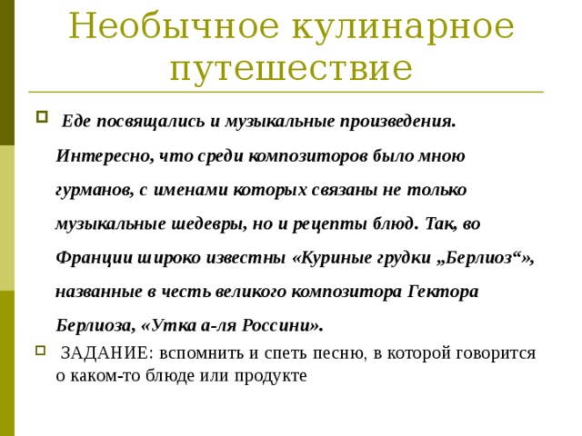 Необычное кулинарное путешествие  Еде посвящались и музыкальные произведения. Интересно, что среди композиторов было мною гурманов, с именами которых связаны не только музыкальные шедевры, но и рецепты блюд. Так, во Франции широко известны «Куриные грудки „Берлиоз“», названные в честь великого композитора Гектора Берлиоза, «Утка а-ля Россини».  ЗАДАНИЕ: вспомнить и спеть песню, в которой говорится о каком-то блюде или продукте 