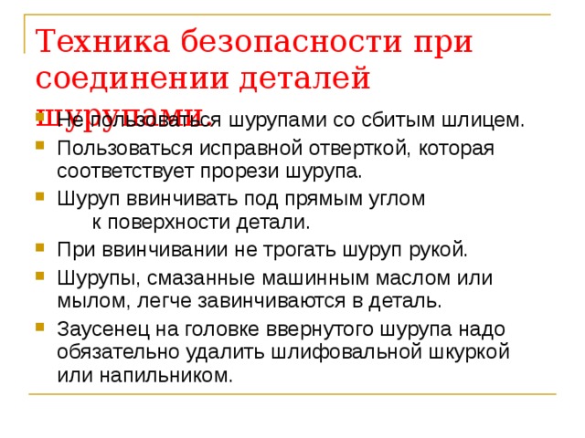 Техника безопасности при соединении деталей шурупами. Не пользоваться шурупами со сбитым шлицем. Пользоваться исправной отверткой, которая соответствует прорези шурупа. Шуруп ввинчивать под прямым углом к поверхности детали. При ввинчивании не трогать шуруп рукой. Шурупы, смазанные машинным маслом или мылом, легче завинчиваются в деталь. Заусенец на головке ввернутого шурупа надо обязательно удалить шлифовальной шкуркой или напильником.  