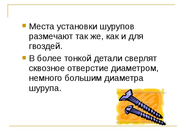 Места установки шурупов размечают так же, как и для гвоздей. В более тонкой детали сверлят сквозное отверстие диаметром, немного большим диаметра шурупа. 