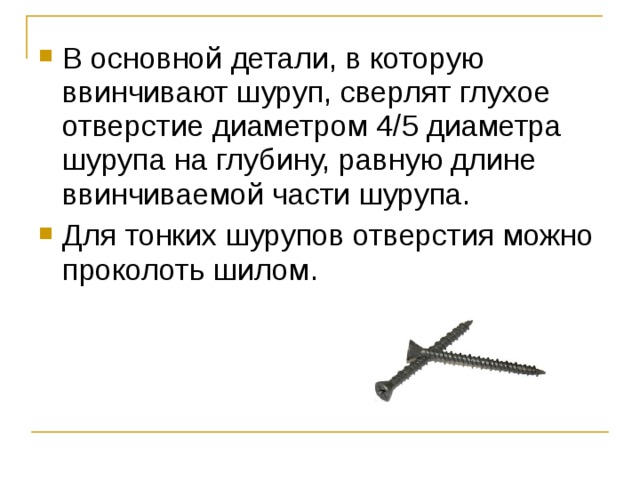 В основной детали, в которую ввинчивают шуруп, сверлят глухое отверстие диаметром 4/5 диаметра шурупа на глубину, равную длине ввинчиваемой части шурупа. Для тонких шурупов отверстия можно проколоть шилом. 