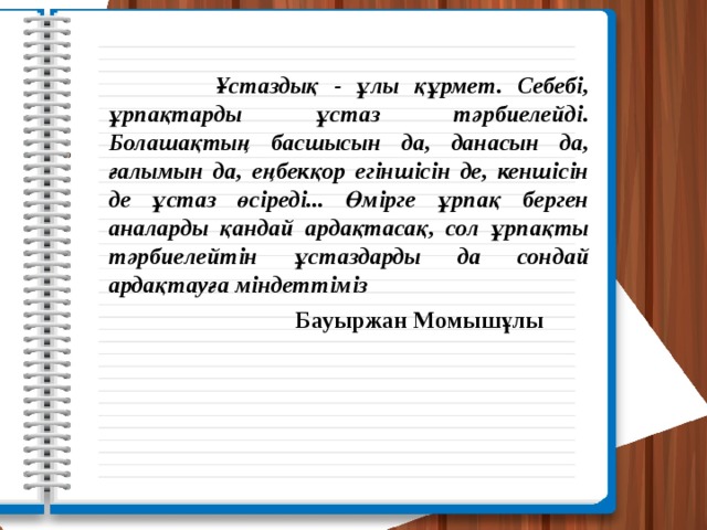  Ұстаздық - ұлы құрмет. Себебі, ұрпақтарды ұстаз тәрбиелейді. Болашақтың басшысын да, данасын да, ғалымын да, еңбекқор егіншісін де, кеншісін де ұстаз өсіреді... Өмірге ұрпақ берген аналарды қандай ардақтасақ, сол ұрпақты тәрбиелейтін ұстаздарды да сондай ардақтауға міндеттіміз  Бауыржан Момышұлы 