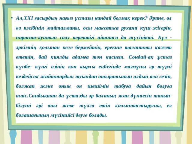 Ал,ХХІ ғасырдың нағыз ұстазы қандай болмақ керек? Әрине, ол өз кәсібінің майталманы, осы мақсатқа рухани күш-жігерін, парасат-қуатын салу керектігі айтпаса да түсінікті. Бұл - әркімнің қолынан келе бермейтін, ерекше талантты қажет ететін, бай қиялды адамға тән қасиет. Сондай-ақ ұстаз күнбе- күнгі өзінің көп қырлы еңбегінде мазмұны әр түрлі кездейсоқ жайттардың туындап отыратынын алдын ала сезіп, болжап және оның оң шешімін табуға дайын болуға тиіс.Сондықтан да ұстазды әр баланың жан-дүниесін танып-білуші әрі оны жеке тұлға етіп қалыптастырушы, ел болашағының мүсіншісі деуге болады. 