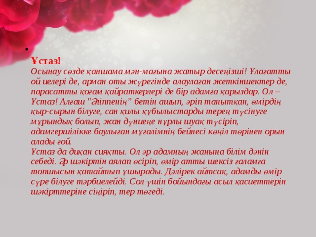  Ұстаз!  Осынау сөзде қаншама мән-мағына жатыр десеңізші! Ұлағатты ой иелері де, арман оты жүрегінде алаулаған жеткіншектер де, парасатты қоғам қайраткерлері де бір адамға қарыздар. Ол – Ұстаз! Алғаш 