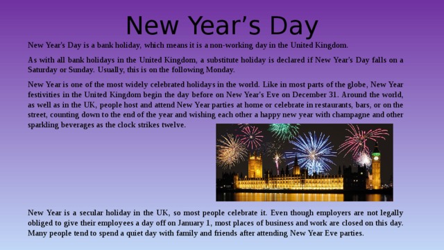 New Year’s Day New Year's Day is a bank holiday, which means it is a non-working day in the United Kingdom. As with all bank holidays in the United Kingdom, a substitute holiday is declared if New Year's Day falls on a Saturday or Sunday. Usually, this is on the following Monday. New Year is one of the most widely celebrated holidays in the world. Like in most parts of the globe, New Year festivities in the United Kingdom begin the day before on New Year's Eve on December 31. Around the world, as well as in the UK, people host and attend New Year parties at home or celebrate in restaurants, bars, or on the street, counting down to the end of the year and wishing each other a happy new year with champagne and other sparkling beverages as the clock strikes twelve. New Year is a secular holiday in the UK, so most people celebrate it. Even though employers are not legally obliged to give their employees a day off on January 1, most places of business and work are closed on this day. Many people tend to spend a quiet day with family and friends after attending New Year Eve parties. 