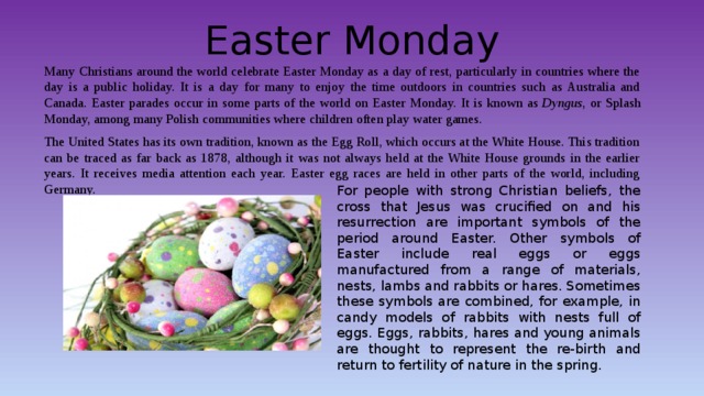 Easter Monday Many Christians around the world celebrate Easter Monday as a day of rest, particularly in countries where the day is a public holiday. It is a day for many to enjoy the time outdoors in countries such as Australia and Canada. Easter parades occur in some parts of the world on Easter Monday. It is known as  Dyngus , or Splash Monday, among many Polish communities where children often play water games. The United States has its own tradition, known as the Egg Roll, which occurs at the White House. This tradition can be traced as far back as 1878, although it was not always held at the White House grounds in the earlier years. It receives media attention each year. Easter egg races are held in other parts of the world, including Germany. For people with strong Christian beliefs, the cross that Jesus was crucified on and his resurrection are important symbols of the period around Easter. Other symbols of Easter include real eggs or eggs manufactured from a range of materials, nests, lambs and rabbits or hares. Sometimes these symbols are combined, for example, in candy models of rabbits with nests full of eggs. Eggs, rabbits, hares and young animals are thought to represent the re-birth and return to fertility of nature in the spring. 