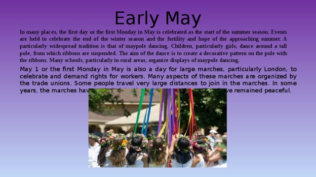 Early May In many places, the first day or the first Monday in May is celebrated as the start of the summer season. Events are held to celebrate the end of the winter season and the fertility and hope of the approaching summer. A particularly widespread tradition is that of maypole dancing. Children, particularly girls, dance around a tall pole, from which ribbons are suspended. The aim of the dance is to create a decorative pattern on the pole with the ribbons. Many schools, particularly in rural areas, organize displays of maypole dancing. May 1 or the first Monday in May is also a day for large marches, particularly London, to celebrate and demand rights for workers. Many aspects of these marches are organized by the trade unions. Some people travel very large distances to join in the marches. In some years, the marches have ended violently, but in recent times they have remained peaceful. 
