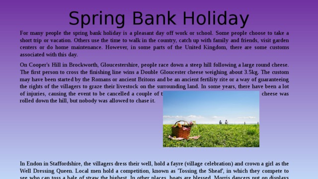 Spring Bank Holiday For many people the spring bank holiday is a pleasant day off work or school. Some people choose to take a short trip or vacation. Others use the time to walk in the country, catch up with family and friends, visit garden centers or do home maintenance. However, in some parts of the United Kingdom, there are some customs associated with this day. On Cooper's Hill in Brockworth, Gloucestershire, people race down a steep hill following a large round cheese. The first person to cross the finishing line wins a Double Gloucester cheese weighing about 3.5kg. The custom may have been started by the Romans or ancient Britons and be an ancient fertility rite or a way of guaranteeing the rights of the villagers to graze their livestock on the surrounding land. In some years, there have been a lot of injuries, causing the event to be cancelled a couple of times in recent years. In these years, the cheese was rolled down the hill, but nobody was allowed to chase it. In Endon in Staffordshire, the villagers dress their well, hold a fayre (village celebration) and crown a girl as the Well Dressing Queen. Local men hold a competition, known as 'Tossing the Sheaf', in which they compete to see who can toss a bale of straw the highest. In other places, boats are blessed, Morris dancers put on displays and local festivals are held. 
