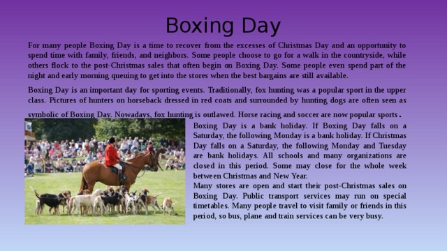 Boxing Day For many people Boxing Day is a time to recover from the excesses of Christmas Day and an opportunity to spend time with family, friends, and neighbors. Some people choose to go for a walk in the countryside, while others flock to the post-Christmas sales that often begin on Boxing Day. Some people even spend part of the night and early morning queuing to get into the stores when the best bargains are still available. Boxing Day is an important day for sporting events. Traditionally, fox hunting was a popular sport in the upper class. Pictures of hunters on horseback dressed in red coats and surrounded by hunting dogs are often seen as symbolic of Boxing Day. Nowadays, fox hunting is outlawed. Horse racing and soccer are now popular sports . Boxing Day is a bank holiday. If Boxing Day falls on a Saturday, the following Monday is a bank holiday. If Christmas Day falls on a Saturday, the following Monday and Tuesday are bank holidays. All schools and many organizations are closed in this period. Some may close for the whole week between Christmas and New Year. Many stores are open and start their post-Christmas sales on Boxing Day. Public transport services may run on special timetables. Many people travel to visit family or friends in this period, so bus, plane and train services can be very busy. 