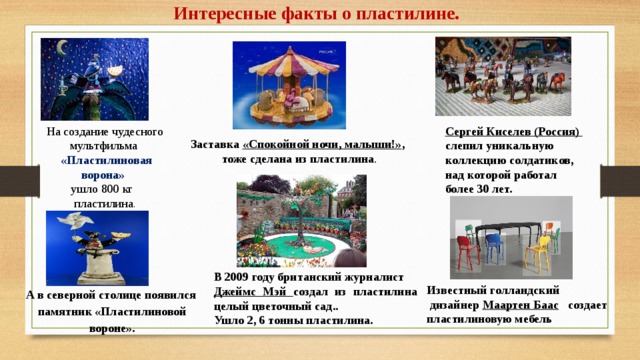 Интересные факты о пластилине. Сергей Киселев (Россия) слепил уникальную коллекцию солдатиков, над которой работал более 30 лет. На создание чудесного мультфильма  «Пластилиновая ворона»  ушло 800 кг пластилина . Заставка «Спокойной ночи, малыши!» , тоже сделана из пластилина . В 2009 году британский журналист Джеймс Мэй создал из пластилина целый цветочный сад.. Ушло 2, 6 тонны пластилина. Известный голландский  дизайнер Маартен Баас создает пластилиновую мебель А в северной столице появился памятник «Пластилиновой вороне». 