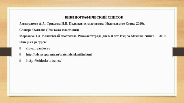 БИБЛИОГРАФИЧЕСКИЙ СПИСОК Анистратова А.А., Гришина Н.И. Поделки из пластилина. Издательство Оникс 2010г. Словарь Ожигова (Что такое пластилин) Морозова О.А. Волшебный пластилин. Рабочая тетрадь для 6-8 лет. Изд-во Мозаика-синтез. – 2010. Интернет ресурсы:   slovari.yandex.ru   http://udc.psyparents.ru/materials/plastilin.html   http://shkola-abv.ru/ 