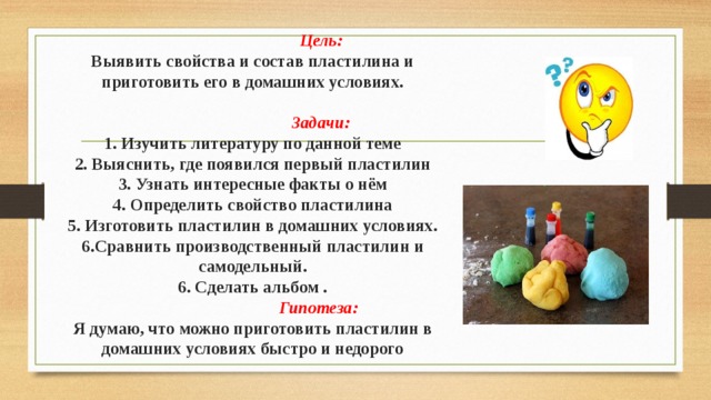  Цель:  Выявить свойства и состав пластилина и приготовить его в домашних условиях.    Задачи:  1. Изучить литературу по данной теме  2. Выяснить, где появился первый пластилин  3. Узнать интересные факты о нём  4. Определить свойство пластилина  5. Изготовить пластилин в домашних условиях.  6.Сравнить производственный пластилин и самодельный.  6. Сделать альбом .  Гипотеза:  Я думаю, что можно приготовить пластилин в домашних условиях быстро и недорого   