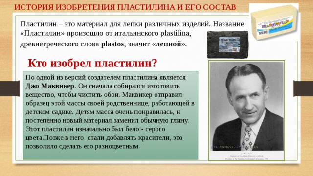 ИСТОРИЯ ИЗОБРЕТЕНИЯ ПЛАСТИЛИНА И ЕГО СОСТАВ Пластилин – это материал для лепки различных изделий. Название «Пластилин» произошло от итальянского plastilina, древнегреческого слова plastos , значит « лепной ».  Кто изобрел пластилин? По одной из версий создателем пластилина является Джо Маквикер . Он сначала собирался изготовить вещество, чтобы чистить обои. Маквикер отправил образец этой массы своей родственнице, работающей в детском садике. Детям масса очень понравилась, и постепенно новый материал заменил обычную глину. Этот пластилин изначально был бело - серого цвета.Позже в него стали добавлять красители, это позволило сделать его разноцветным.   
