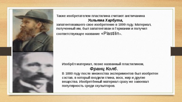 Также изобретателем пластилина считают англичанина   Уильяма Харбута ,   запатентовавшего свое изобретение в 1899 году. Материал, полученный им, был запатентован в Германии и получил соответствующее название «Plastilin ». Изобрёл материал, позже названный пластилином,   Франц Колб . В 1880 году после множества экспериментов был изобретен состав, в который входили глина, воск, жир и другие вещества. Изобретённый материал сразу же завоевал популярность среди скульпторов. 