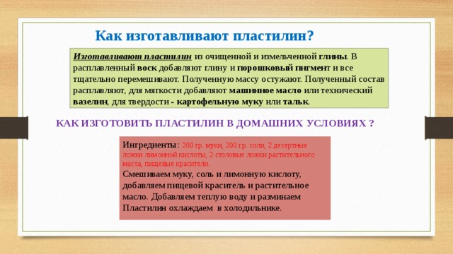 Как изготавливают пластилин? Изготавливают пластилин из очищенной и измельченной глины . В расплавленный воск добавляют глину и порошковый пигмен т и все тщательно перемешивают. Полученную массу остужают. Полученный состав расплавляют, для мягкости добавляют машинное масло или технический вазелин , для твердости - картофельную муку или тальк . КАК ИЗГОТОВИТЬ ПЛАСТИЛИН В ДОМАШНИХ УСЛОВИЯХ ? Ингредиенты: 200 гр. муки, 200 гр. соли, 2 десертные ложки лимонной кислоты, 2 столовые ложки растительного масла, пищевые красители.  Смешиваем муку, соль и лимонную кислоту, добавляем пищевой краситель и растительное масло. Добавляем теплую воду и разминаем Пластилин охлаждаем в холодильнике.    
