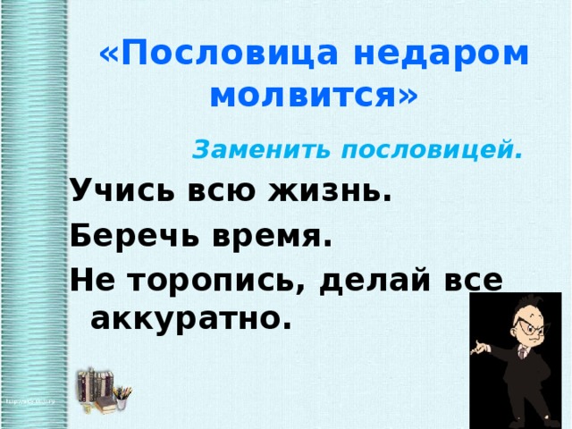 «Пословица недаром молвится»  Заменить пословицей. Учись всю жизнь.  Беречь время.  Не торопись, делай все аккуратно.  