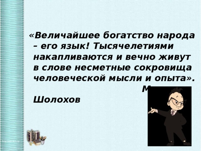  «Величайшее богатство народа – его язык! Тысячелетиями накапливаются и вечно живут в слове несметные сокровища человеческой мысли и опыта». М. Шолохов  