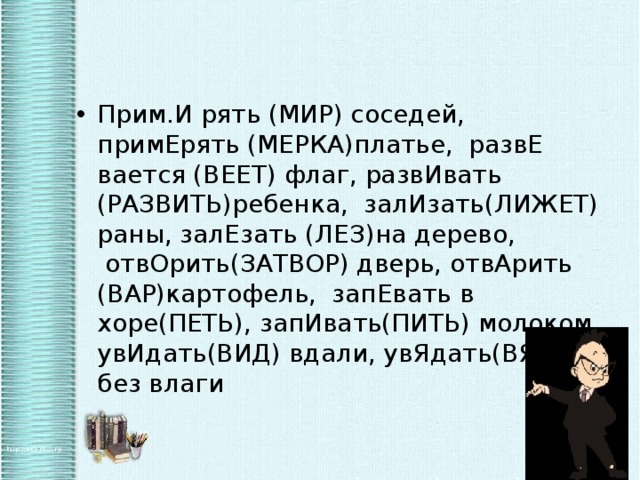 Прим.И рять (МИР) соседей, примЕрять (МЕРКА)платье,  развЕ вается (ВЕЕТ) флаг, развИвать (РАЗВИТЬ)ребенка,  залИзать(ЛИЖЕТ) раны, залЕзать (ЛЕЗ)на дерево,  отвОрить(ЗАТВОР) дверь, отвАрить (ВАР)картофель,  запЕвать в хоре(ПЕТЬ), запИвать(ПИТЬ) молоком, увИдать(ВИД) вдали, увЯдать(ВЯНЕТ) без влаги  