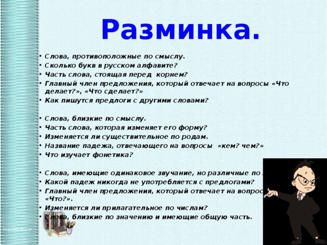 Разминка. Слова, противоположные по смыслу. Сколько букв в русском алфавите? Часть слова, стоящая перед корнем? Главный член предложения, который отвечает на вопросы «Что делает?», «Что сделает?» Как пишутся предлоги с другими словами?   Слова, близкие по смыслу. Часть слова, которая изменяет его форму? Изменяется ли существительное по родам. Название падежа, отвечающего на вопросы «кем? чем?» Что изучает фонетика?   Слова, имеющие одинаковое звучание, но различные по значению. Какой падеж никогда не употребляется с предлогами? Главный член предложения, который отвечает на вопрос «Кто?», «Что?». Изменяется ли прилагательное по числам? Слова, близкие по значению и имеющие общую часть.  