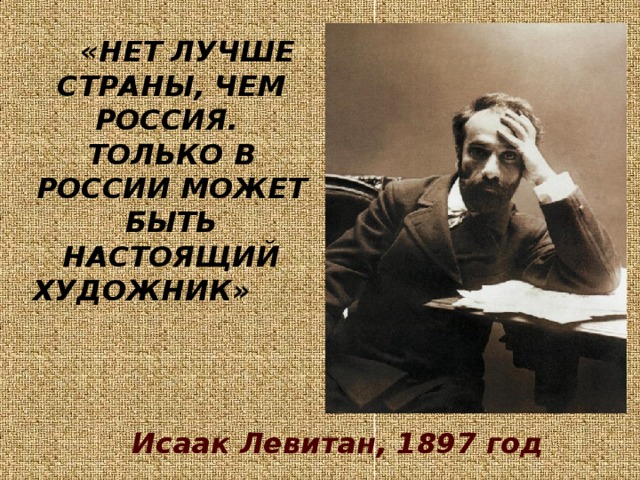 «НЕТ ЛУЧШЕ СТРАНЫ, ЧЕМ РОССИЯ.  ТОЛЬКО В РОССИИ МОЖЕТ БЫТЬ НАСТОЯЩИЙ ХУДОЖНИК»        Исаак Левитан, 1897 год