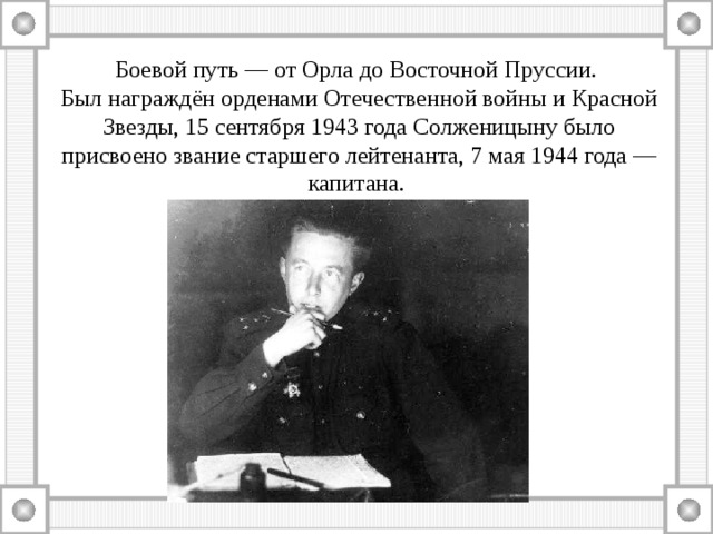 Боевой путь — от Орла до Восточной Пруссии. Был награждён орденами Отечественной войны и Красной Звезды, 15 сентября 1943 года Солженицыну было присвоено звание старшего лейтенанта, 7 мая 1944 года — капитана. 