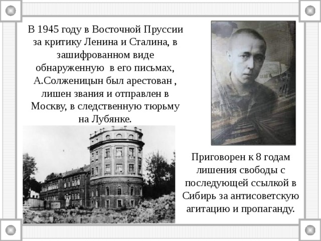 В 1945 году в Восточной Пруссии за критику Ленина и Сталина, в зашифрованном виде обнаруженную в его письмах, А.Солженицын был арестован , лишен звания и отправлен в Москву, в следственную тюрьму на Лубянке.   Приговорен к 8 годам лишения свободы с последующей ссылкой в Сибирь за антисоветскую агитацию и пропаганду. 