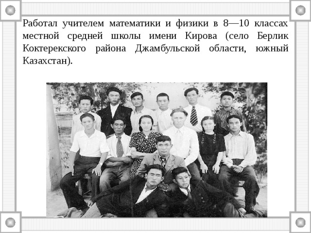 Работал учителем математики и физики в 8—10 классах местной средней школы имени Кирова (село Берлик Коктерекского района Джамбульской области, южный Казахстан). 