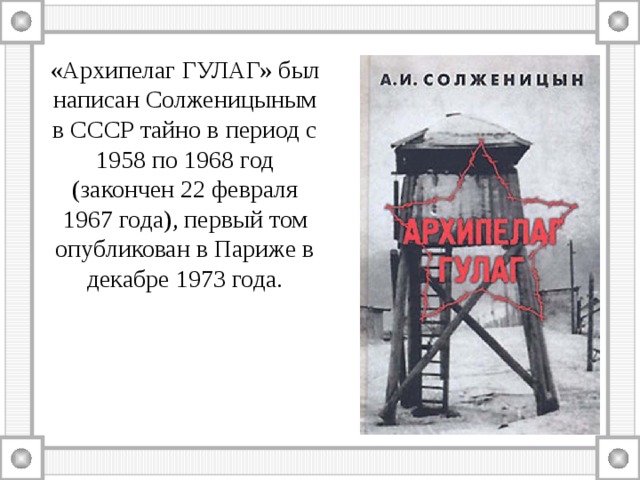 «Архипелаг ГУЛАГ» был написан Солженицыным в СССР тайно в период с 1958 по 1968 год (закончен 22 февраля 1967 года), первый том опубликован в Париже в декабре 1973 года. 