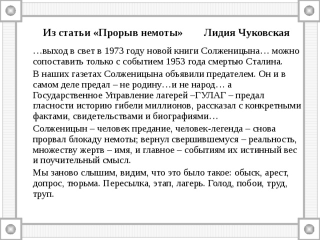  Из статьи «Прорыв немоты» Лидия Чуковская … выход в свет в 1973 году новой книги Солженицына… можно сопоставить только с событием 1953 года смертью Сталина.  В наших газетах Солженицына объявили предателем. Он и в самом деле предал – не родину…и не народ… а Государственное Управление лагерей –ГУЛАГ – предал гласности историю гибели миллионов, рассказал с конкретными фактами, свидетельствами и биографиями…  Солженицын – человек предание, человек-легенда – снова прорвал блокаду немоты; вернул свершившемуся – реальность, множеству жертв – имя, и главное – событиям их истинный вес и поучительный смысл.  Мы заново слышим, видим, что это было такое: обыск, арест, допрос, тюрьма. Пересылка, этап, лагерь. Голод, побои, труд, труп. 