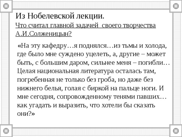 Из Нобелевской лекции.  Что считал главной задачей своего творчества А.И.Солженицын?  «На эту кафедру…я поднялся…из тьмы и холода, где было мне суждено уцелеть, а, другие – может быть, с большим даром, сильнее меня – погибли…Целая национальная литература осталась там, погребенная не только без гроба, но даже без нижнего белья, голая с биркой на пальце ноги. И мне сегодня, сопровожденному тенями павших…как угадать и выразить, что хотели бы сказать они?» 