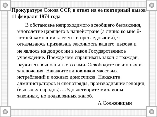 Прокуратуре Союза ССР, в ответ на ее повторный вызов  11 февраля 1974 года   В обстановке непроходимого всеобщего беззакония, многолетне царящего в нашейстране (а лично ко мне 8-летней кампании клеветы и преследования), я отказываюсь признавать законность вашего вызова и  не явлюсь на допрос ни в какое Государственное учреждение. Прежде чем спрашивать закон с граждан,  научитесь выполнять его сами. Освободите невинных из заключения. Накажите виновников массовых истреблений и ложных доносчиков. Накажите администраторов и спецотряды, производившие геноцид (высылку народов)….Удовлетворите миллионы законных, но подавленных жалоб.  А.Солженицын 