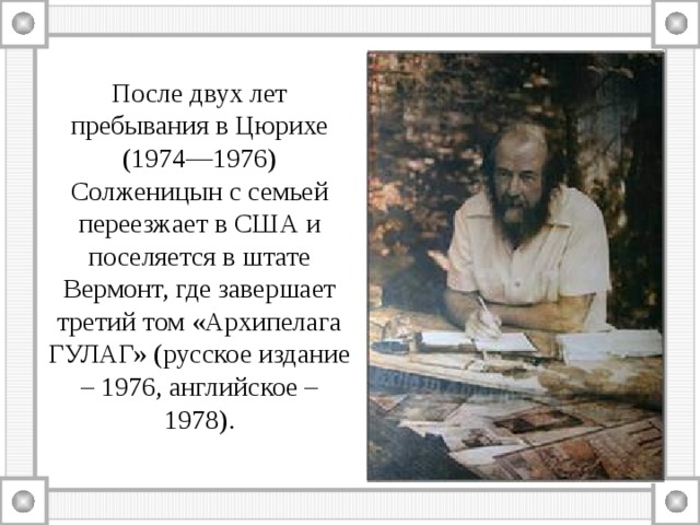 После двух лет пребывания в Цюрихе (1974—1976) Солженицын с семьей переезжает в США и поселяется в штате Вермонт, где завершает третий том «Архипелага ГУЛАГ» (русское издание – 1976, английское – 1978). 