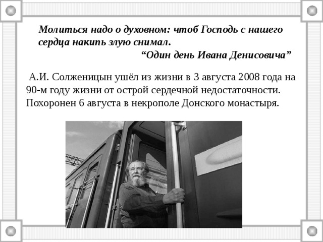 Молиться надо о духовном: чтоб Господь с нашего сердца накипь злую снимал.  “Один день Ивана Денисовича”  А.И. Солженицын ушёл из жизни в 3 августа 2008 года на 90-м году жизни от острой сердечной недостаточности. Похоронен 6 августа в некрополе Донского монастыря. 