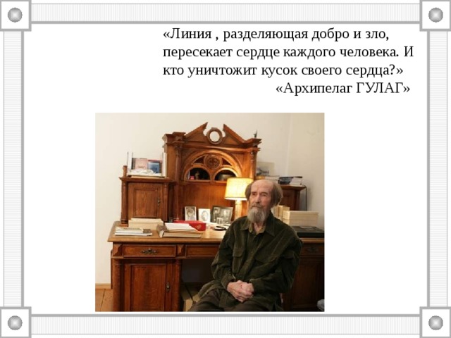«Линия , разделяющая добро и зло, пересекает сердце каждого человека. И кто уничтожит кусок своего сердца?»  «Архипелаг ГУЛАГ» 
