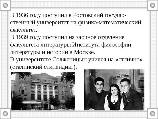 В 1936 году поступил в Ростовский государ-ственный университет на физико-математический факультет. В 1939 году поступил на заочное отделение факультета литературы Института философии, литературы и истории в Москве. В университете Солженицын учился на «отлично» (сталинский стипендиат). 