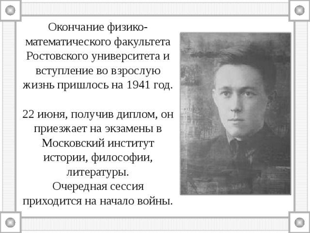 Окончание физико-математического факультета Ростовского университета и вступление во взрослую жизнь пришлось на 1941 год.   22 июня, получив диплом, он приезжает на экзамены в Московский институт истории, философии, литературы.  Очередная сессия приходится на начало войны. 