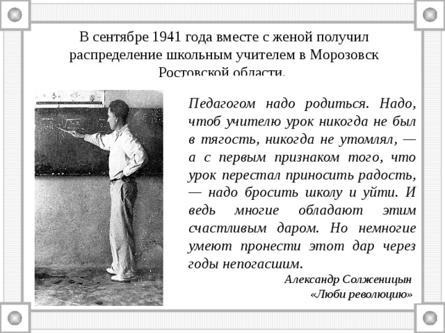 В сентябре 1941 года вместе с женой получил распределение школьным учителем в Морозовск Ростовской области.  Педагогом надо родиться. Надо, чтоб учителю урок никогда не был в тягость, никогда не утомлял, — а с первым признаком того, что урок перестал приносить радость, — надо бросить школу и уйти. И ведь многие обладают этим счастливым даром. Но немногие умеют пронести этот дар через годы непогасшим.  Александр Солженицын  «Люби революцию» 